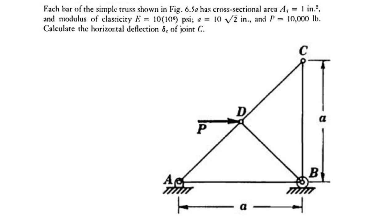 =
== 1 in.2,
10,000 lb.
Each bar of the simple truss shown in Fig. 6.5a has cross-sectional area A;
and modulus of elasticity E 10(106) psi; a = 10 √2 in., and P
Calculate the horizontal deflection 8, of joint C.
=
Aα
C
P
a
a
B