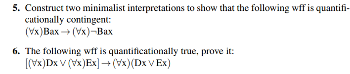 5. Construct two minimalist interpretations to show that the following wff is quantifi-
cationally contingent:
(Vx)Bax → (Vx)-Bax
6. The following wff is quantificationally true, prove it:
[(Vx)Dx V (Vx)Ex] → (Vx) (Dx V Ex)