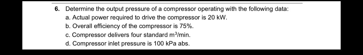 6. Determine the output pressure of a compressor operating with the following data:
a. Actual power required to drive the compressor is 20 kW.
b. Overall efficiency of the compressor is 75%.
c. Compressor delivers four standard m³/min.
d. Compressor inlet pressure is 100 kPa abs.