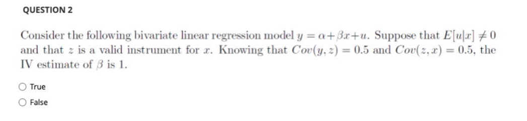QUESTION 2
Consider the following bivariate linear regression model y = a+3x+u. Suppose that E[u]x] #0
and that z is a valid instrument for r. Knowing that Cov(y, z) = 0.5 and Cov(z, x) = 0.5, the
IV estimate of 3 is 1.
%3D
O True
O False
