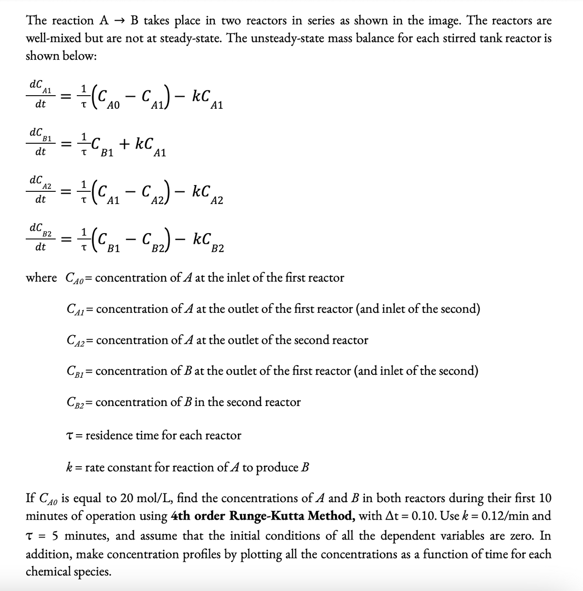 The reaction A → B takes place in two reactors in series as shown in the image. The reactors are
well-mixed but are not at steady-state. The unsteady-state mass balance for each stirred tank reactor is
shown below:
dC
A1
dt
dC
B1
dt
dC
A2
dt
dC
B2
=
dt
=
=
1
-+-+-(CA0 - CA1) - KC A1
T
AO
=
+/+CB₁+kC
KC
B1
T
1
+(CB₁ - CB2) - KC B2
B1
where CAO concentration of A at the inlet of the first reactor
A1
+-+-+-(CA₁ - CA₂) - KC A2
A1
CAL = concentration of A at the outlet of the first reactor (and inlet of the second)
CA2= concentration of A at the outlet of the second reactor
CBI concentration of B at the outlet of the first reactor (and inlet of the second)
=
CB2= concentration of B in the second reactor
T = residence time for each reactor
k
=rate constant for reaction of A to produce B
If CAO is equal to 20 mol/L, find the concentrations of A and B in both reactors during their first 10
minutes of operation using 4th order Runge-Kutta Method, with At = 0.10. Use k = 0.12/min and
T = 5 minutes, and assume that the initial conditions of all the dependent variables are zero. In
addition, make concentration profiles by plotting all the concentrations as a function of time for each
chemical species.