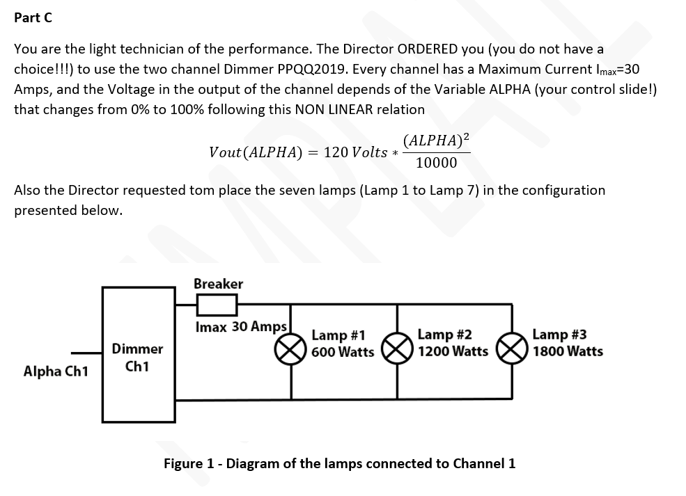 Part C
You are the light technician of the performance. The Director ORDERED you (you do not have a
choice!!!) to use the two channel Dimmer PPQQ2019. Every channel has a Maximum Current Imax=30
Amps, and the Voltage in the output of the channel depends of the Variable ALPHA (your control slide!)
that changes from 0% to 100% following this NON LINEAR relation
(ALPHA)?
Vout (ALPHA) = 120 Volts *
10000
Also the Director requested tom place the seven lamps (Lamp 1 to Lamp 7) in the configuration
presented below.
Breaker
Imax 30 Amps
Lamp #1
600 Watts
Lamp #2
1200 Watts
Lamp #3
1800 Watts
Dimmer
Ch1
Alpha Ch1
Figure 1- Diagram of the lamps connected to Channel 1
