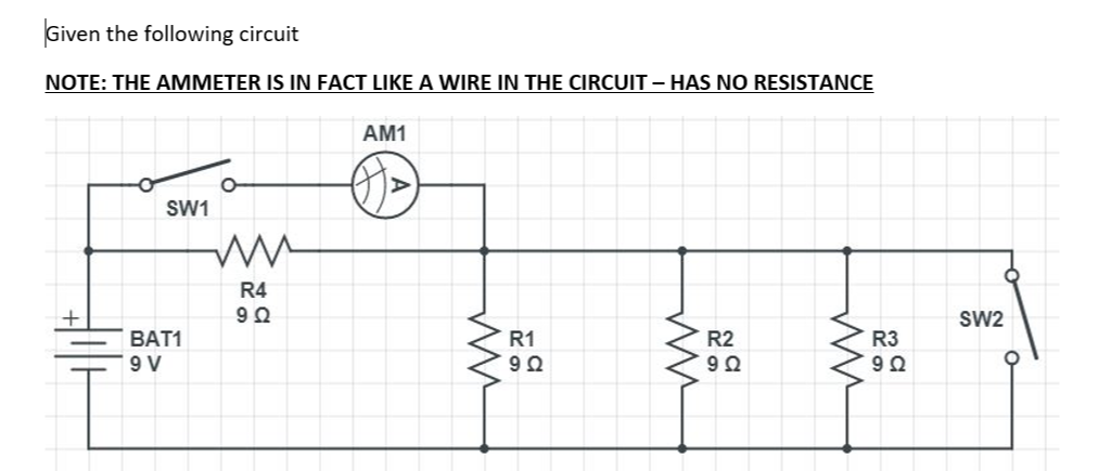 Given the following circuit
NOTE: THE AMMETER IS IN FACT LIKE A WIRE IN THE CIRCUIT - HAS NO RESISTANCE
AM1
SW1
R4
SW2
BAT1
R1
R2
R3
9 V
92
9Ω
