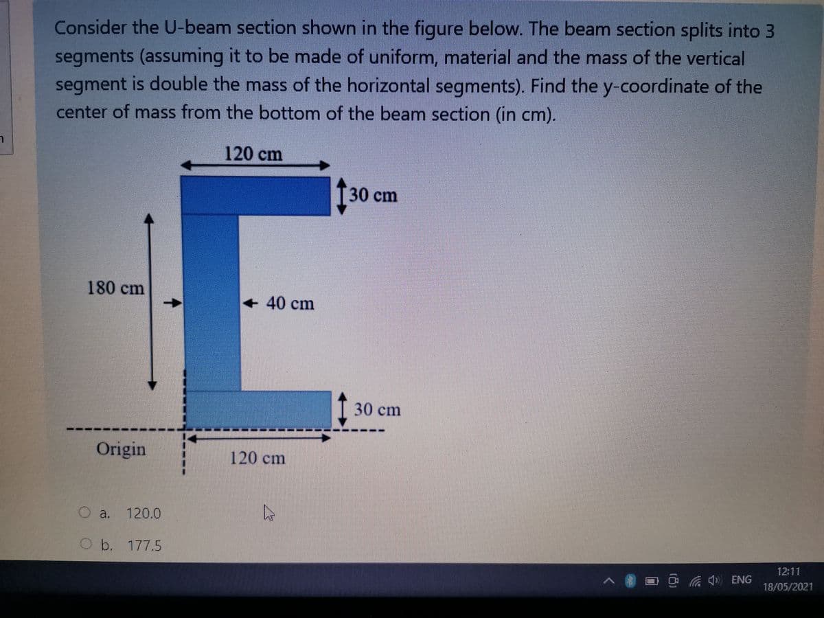 Consider the U-beam section shown in the figure below. The beam section splits into 3
segments (assuming it to be made of uniform, material and the mass of the vertical
segment is double the mass of the horizontal segments). Find the y-coordinate of the
center of mass from the bottom of the beam section (in cm).
120 cm
30 cm
180 cm
+40 cm
T30 cm
---.
Origin
120 cm
O a. 120.0
Ob. 177.5
12:11
ENG
18/05/2021
