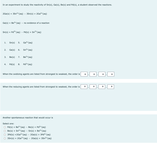 In an experiment to study the reactivity of Sn(s), Ga(s), Be(s) and Pd(s), a student observed the reactions.
2Ga(s) + 35n²+ (aq) - 35n(s) +2Ga³+ (aq)
Ga(s) + Be²+ (aq) → no evidence of a reaction
Sn(s) + Pd²+ (aq) - Pd(s) + + Sn²+ (aq)
1. Sn(s) 5.
2.
Ga(s) 6.
3.
Ga³+ (aq)
Sn²+ (aq)
Be(s) 7. Be²+ (aq)
4. Pd(s) 8. Pd² (aq)
When the oxidizing agents are listed from strongest to weakest, the order is +
When the reducing agents are listed from strongest to weakest, the order is
Another spontaneous reaction that would occur is
Select one:
OPd(s) + Be²+ (aq) → Be(s) + Pd²+ (aq)
○ Be(s) + Sn²+ (aq) - Sn(s) + Be²(aq)
O 3Pd(s) +2Ga³+ (aq) → 2Ga(s) + 3Pd²+ (aq)
O 35n(s) +2Ga³+ (aq) → 2Ga(s) + 3Sn²+ (aq)
•
+
•