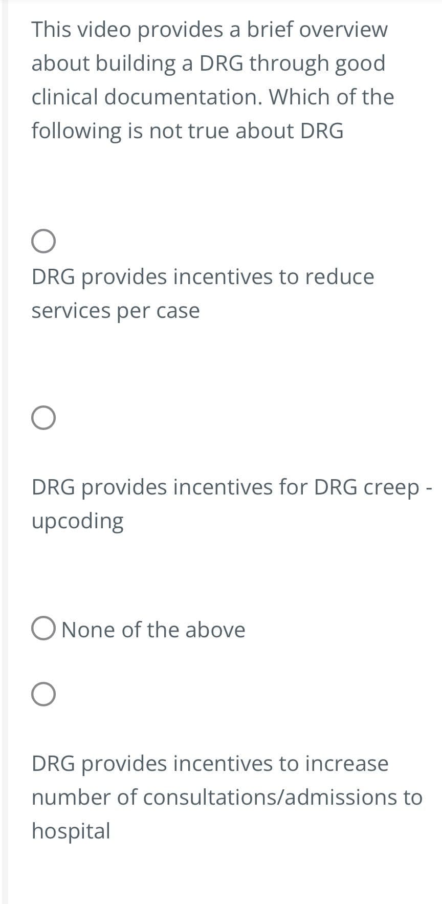 This video provides a brief overview
about building a DRG through good
clinical documentation. Which of the
following is not true about DRG
DRG provides incentives to reduce
services per case
DRG provides incentives for DRG creep -
upcoding
O None of the above
DRG provides incentives to increase
number of consultations/admissions to
hospital