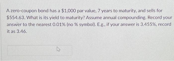 A zero-coupon bond has a $1,000 par value, 7 years to maturity, and sells for
$554.63. What is its yield to maturity? Assume annual compounding. Record your
answer to the nearest 0.01% (no % symbol). E.g., if your answer is 3.455%, record
it as 3.46.
27