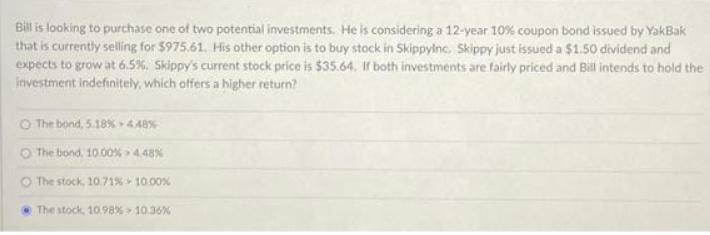 Bill is looking to purchase one of two potential investments. He is considering a 12-year 10% coupon bond issued by YakBak
that is currently selling for $975.61. His other option is to buy stock in Skippylnc. Skippy just issued a $1.50 dividend and
expects to grow at 6.5%, Skippy's current stock price is $35.64. If both investments are fairly priced and Bill intends to hold the
investment indefinitely, which offers a higher return?
O The bond, 5.18% -4.48%
O The bond, 10.00% > 4.48%
O The stock, 10.71% 10.00%
The stock, 10.98% 10.36%