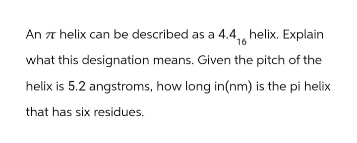 An π helix can be described as a 4.4, helix. Explain
16
what this designation means. Given the pitch of the
helix is 5.2 angstroms, how long in(nm) is the pi helix
that has six residues.