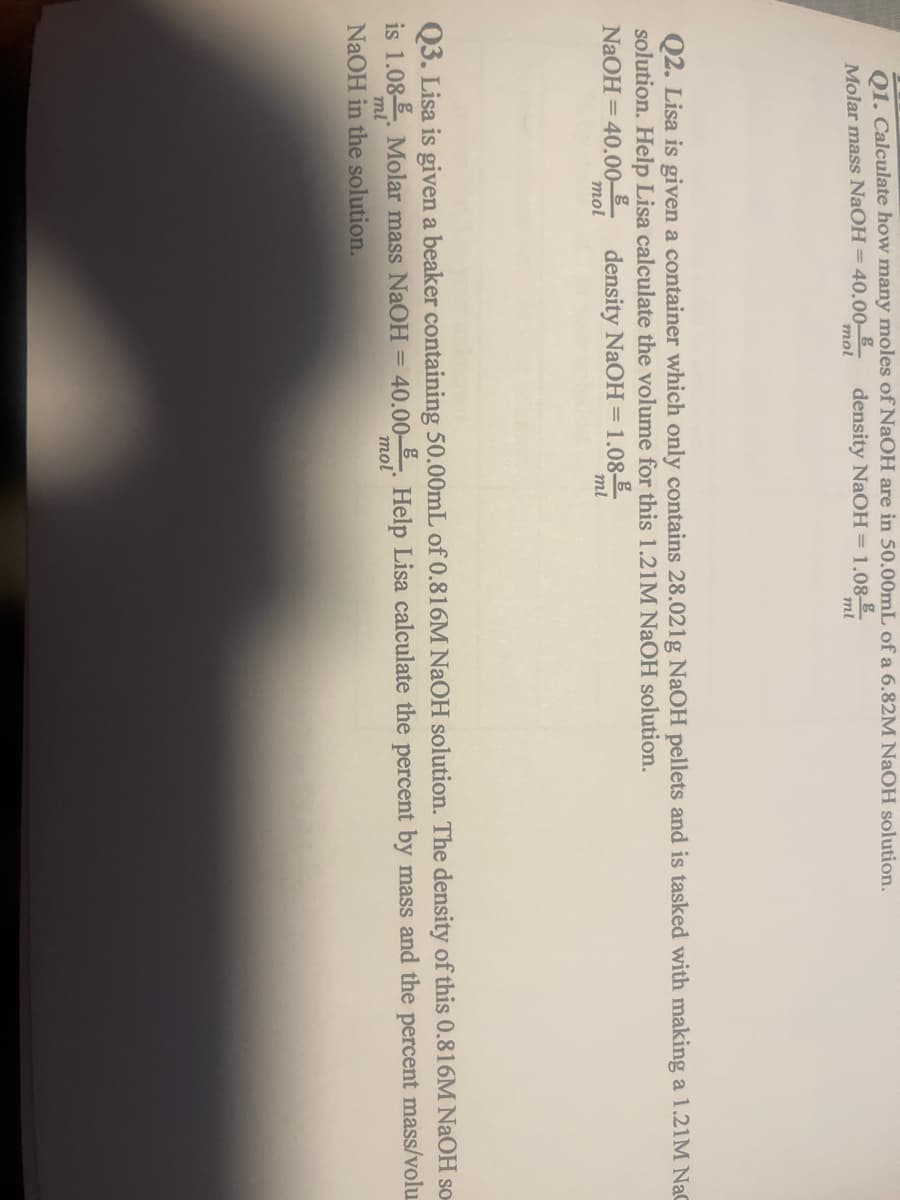 Q1. Calculate how many moles of NaOH are in 50.00mL of a 6.82M NaOH solution.
Molar mass NaOH = 40.00
density NaOH = 1.08-
mol
Q2. Lisa is given a container which only contains 28.021g NaOH pellets and is tasked with making a 1.21M NaC
solution. Help Lisa calculate the volume for this 1.21M NaOH solution.
NaOH =40.00 density NaOH =1.08
mol
ml
ml
mol
Q3. Lisa is given a beaker containing 50.00mL of 0.816M NaOH solution. The density of this 0.816M NaOH so-
is 1.08 Molar mass NaOH = 40.00 Help Lisa calculate the percent by mass and the percent mass/volu
NaOH in the solution.
ml