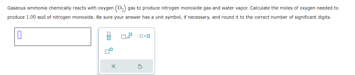 Gaseous ammonia chemically reacts with oxygen (0₂) gas to produce nitrogen monoxide gas and water vapor. Calculate the moles of oxygen needed to
produce 1.00 mol of nitrogen monoxide. Be sure your answer has a unit symbol, if necessary, and round it to the correct number of significant digits.
0
X
ロ･ロ