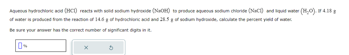 Aqueous hydrochloric acid (HC1) reacts with solid sodium hydroxide (NaOH) to produce aqueous sodium chloride (NaCl) and liquid water
of water is produced from the reaction of 14.6 g of hydrochloric acid and 28.5 g of sodium hydroxide, calculate the percent yield of water.
Be sure your answer has the correct number of significant digits in it.
п%
X
(H₂O). If 4.18 g