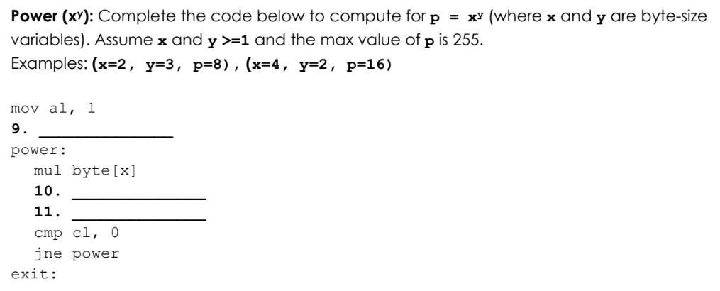 Power (xY): Complete the code below to compute for p = x' (where x and y are byte-size
variables). Assume x and y >=1 and the max value of p is 255.
Examples: (x=2, y=3, p=8), (x=4, y=2, p=16)
mov al, 1
9.
power:
mul byte[x]
10.
11.
cmp cl, 0
jne power
exit:
