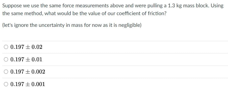 Suppose we use the same force measurements above and were pulling a 1.3 kg mass block. Using
the same method, what would be the value of our coefficient of friction?
(let's ignore the uncertainty in mass for now as it is negligible)
O 0.197 + 0.02
O 0.197 +0.01
O 0.197 + 0.002
O 0.197 + 0.001
