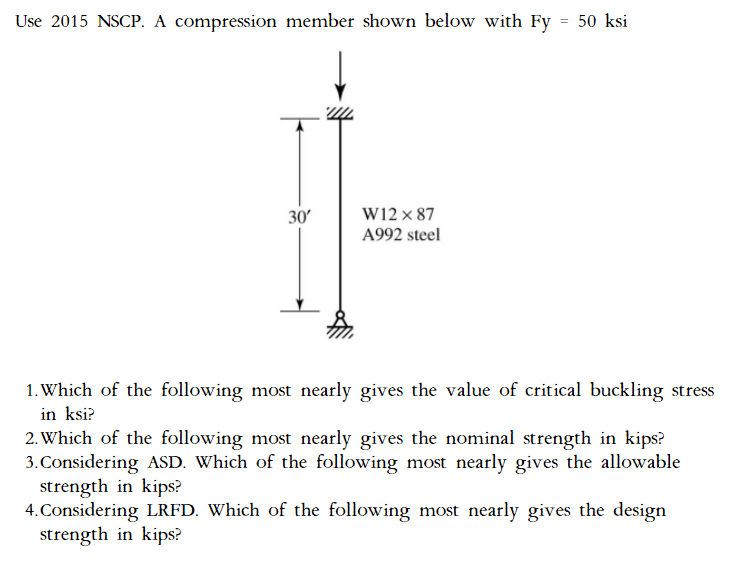 Use 2015 NSCP. A compression member shown below with Fy
= 50 ksi
30′
W12 x 87
A992 steel
1. Which of the following most nearly gives the value of critical buckling stress
in ksi?
2. Which of the following most nearly gives the nominal strength in kips?
3. Considering ASD. Which of the following most nearly gives the allowable
strength in kips?
4. Considering LRFD. Which of the following most nearly gives the design
strength in kips?