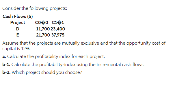 Consider the following projects:
Cash Flows ($)
Project
D
E
CO00 C101
-11,700 23,400
-21,700 37,975
Assume that the projects are mutually exclusive and that the opportunity cost of
capital is 12%.
a. Calculate the profitability index for each project.
b-1. Calculate the profitability-index using the incremental cash flows.
b-2. Which project should you choose?