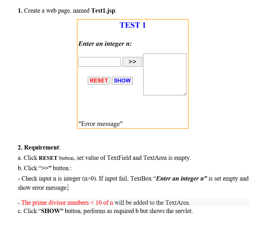 1. Create a web page, named Test1.jsp.
TEST 1
Enter an integer n:
>>
RESET SHOW
"Error message"
A
2. Requirement:
a. Click RESET button, set value of TextField and TextArea is empty.
b. Click
button :
- Check input n is integer (n>0). If input fail, TextBox "Enter an integer n" is set empty and
show error message.
- The prime divisor numbers < 10 of n will be added to the TextArea.
c. Click "SHOW" button, performs as required b but shows the servlet.