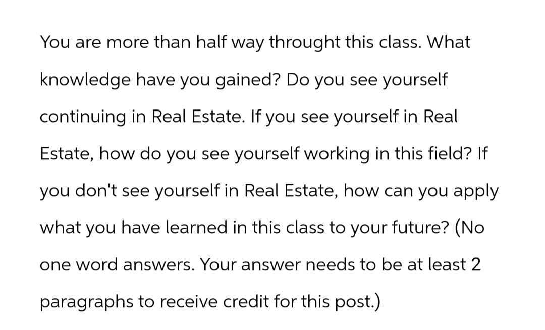 You are more than half way throught this class. What
knowledge have you gained? Do you see yourself
continuing in Real Estate. If you see yourself in Real
Estate, how do you see yourself working in this field? If
you don't see yourself in Real Estate, how can you apply
what have learned in this class to your future? (No
you
one word answers. Your answer needs to be at least 2
paragraphs to receive credit for this post.)