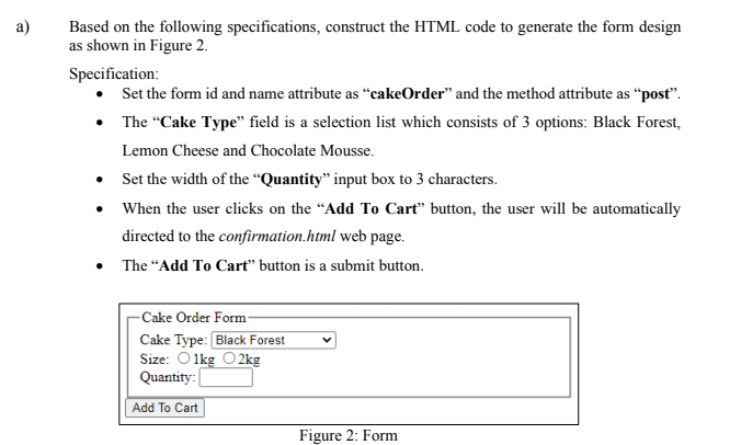 a)
Based on the following specifications, construct the HTML code to generate the form design
as shown in Figure 2.
Specification:
• Set the form id and name attribute as "cakeOrder" and the method attribute as "post".
•
•
•
The "Cake Type" field is a selection list which consists of 3 options: Black Forest,
Lemon Cheese and Chocolate Mousse.
Set the width of the "Quantity" input box to 3 characters.
When the user clicks on the "Add To Cart" button, the user will be automatically
directed to the confirmation.html web page.
• The "Add To Cart" button is a submit button.
-Cake Order Form-
Cake Type: Black Forest
Size: 1kg 2kg
Quantity:
Add To Cart
Figure 2: Form