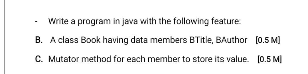 Write a program in java with the following feature:
B. A class Book having data members BTitle, BAuthor [0.5 M]
C. Mutator method for each member to store its value. [0.5 M]
