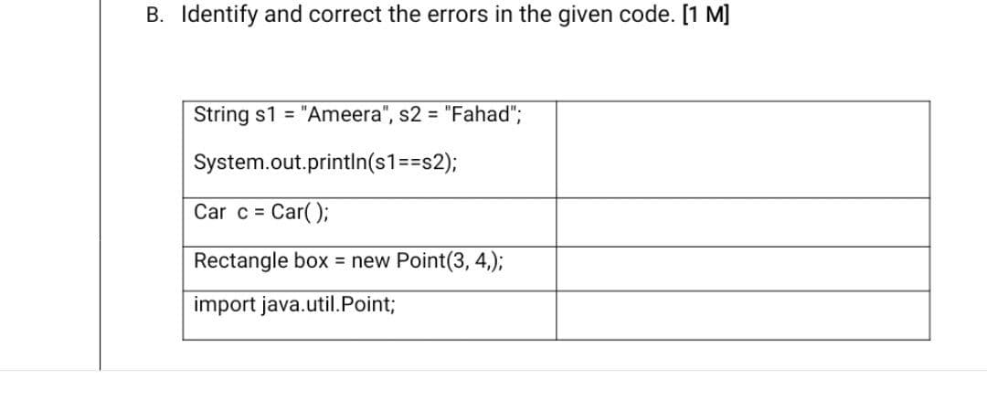 B. Identify and correct the errors in the given code. [1 M]
String s1 = "Ameera", s2 = "Fahad";
System.out.println(s1%=D3s2);
Car c = Car();
Rectangle box = new Point(3, 4,);
import java.util.Point;
