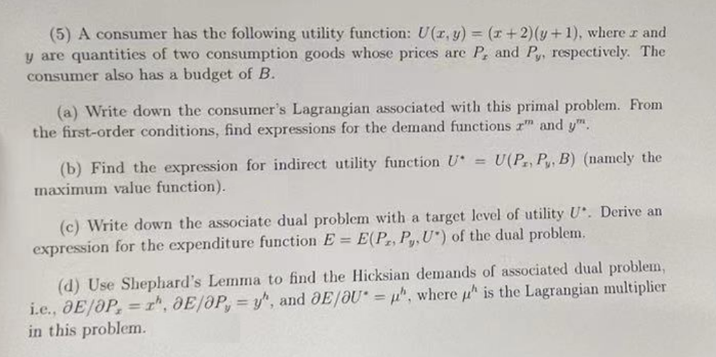 (5) A consumer has the following utility function: U(x, y) = (x+2)(y+1), where x and
y are quantities of two consumption goods whose prices are P, and Py, respectively. The
consumer also has a budget of B.
(a) Write down the consumer's Lagrangian associated with this primal problem. From
the first-order conditions, find expressions for the demand functions x and y.
(b) Find the expression for indirect utility function U = U(P, P, B) (namely the
maximum value function).
(c) Write down the associate dual problem with a target level of utility U. Derive an
expression for the expenditure function E = E(P, P, U") of the dual problem.
(d) Use Shephard's Lemma to find the Hicksian demands of associated dual problem,
i.e., OE/OP, rh, OE/OP, y", and OE/OU= u", where " is the Lagrangian multiplier
in this problem.