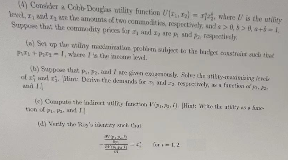 (4) Consider a Cobb-Douglas utility function U(1,2) = ria, where U is the utility
level, x, and 2 are the amounts of two commodities, respectively, and a > 0, b> 0, a+b=1.
Suppose that the commodity prices for 1 and 2 are p and
P2, respectively.
(a) Set up the utility maximization problem subject to the budget constraint such that
Pix+P2x2 = I, where I is the income level.
(b) Suppose that P1, P2, and I are given exogenously. Solve the utility-maximizing levels
of r and r2. [Hint: Derive the demands for 1 and 2, respectively, as a function of pi. P2,
and I.
(c) Compute the indirect utility function V (P1, P2, I). [Hint: Write the utility as a func-
tion of P1, P2, and I.]
(d) Verify the Roy's identity such that
av (pi PJ)
др
OV (p1.p2.1)
ar
for i = 1,2.