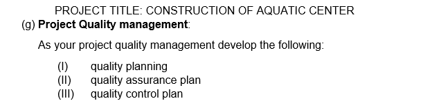 PROJECT TITLE: CONSTRUCTION OF AQUATIC CENTER
(g) Project Quality management:
As your project quality management develop the following:
(1)
quality planning
(II)
quality assurance plan
quality control plan
(III)
