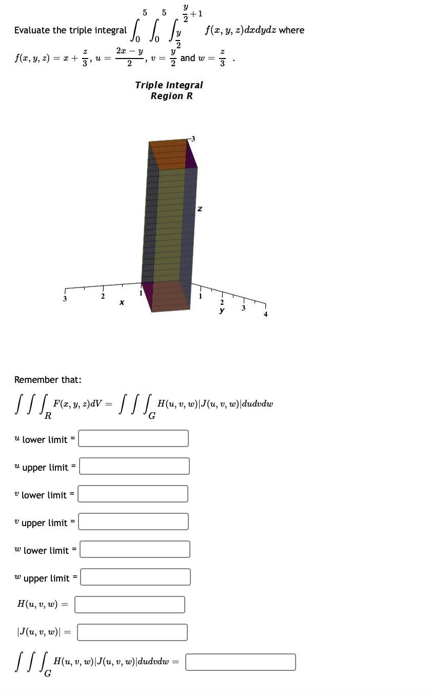 Evaluate the triple integral
f(x, y, z) = x +
-
3
Remember that:
[11²
R
u lower limit=
F(x, y, z)dV =
"upper limit=
v lower limit=
"upper limit=
w lower limit=
Z
3'
wupper limit=
H(u, v, w) =
|J(u, v, w)|
llle
U=
5
5
Jo Jo Lov
2
2x - y
2
X
Y
+1
2
JJJG
Triple Integral
Region R
H(u, v, w)|J(u, v, w)|dudvdw =
and w=
-3
Z
f(x, y, z)dxdydz where
1
Z
3
3
4
H(u, v, w)|J(u, v, w)|dudvdw