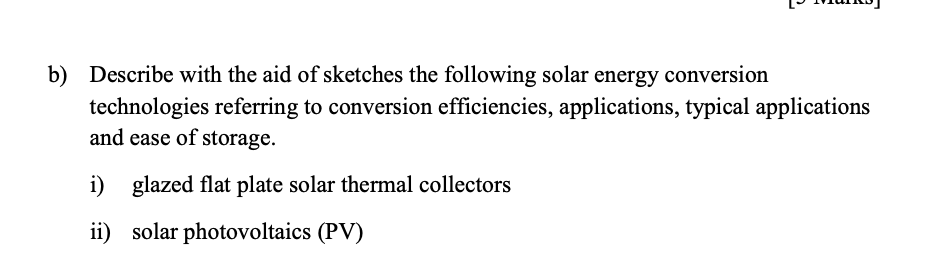 b) Describe with the aid of sketches the following solar energy conversion
technologies referring to conversion efficiencies, applications, typical applications
and ease of storage.
i) glazed flat plate solar thermal collectors
ii) solar photovoltaics (PV)
