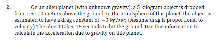 2.
On an alien planet (with unknown gravity), a 5 kilogram object is dropped
from rest 10 meters above the ground. In the atmosphere of this planet, the object is
estimated to have a drag constant of –3 kg/sec. (Assume drag is proportional to
velocity) The object takes 15 seconds to hit the ground. Use this information to
calculate the acceleration due to gravity on this planet.
