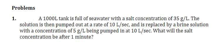 Problems
1.
A 1000L tank is full of seawater with a salt concentration of 35 g/L. The
solution is then pumped out at a rate of 10 L/sec, and is replaced by a brine solution
with a concentration of 5 g/L being pumped in at 10 L/sec. What will the salt
concentration be after 1 minute?
