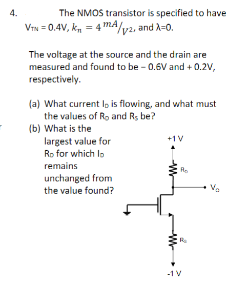 4.
The NMOS transistor is specified to have
VTN = 0.4V, kn = 4 m/v2, and λ=0.
The voltage at the source and the drain are
measured and found to be - 0.6V and + 0.2V,
respectively.
(a) What current lo is flowing, and what must
the values of RD and Rs be?
(b) What is the
largest value for
RD for which Ip
remains
unchanged from
the value found?
+1 V
W
Ro
W
2
Rs
-1 V
Vo