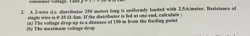 consumer voltage. Take p
2. A 2-wire d.c. distributor 250 meters long is uniformly loaded with 2.5A/meter. Resistance of
single wire is 0-35 N /km. If the distributor is fed at one end, calculate :
(a) The voltage drop up to a distance of 150 m from the feeding point
(b) The maximum voltage drop
