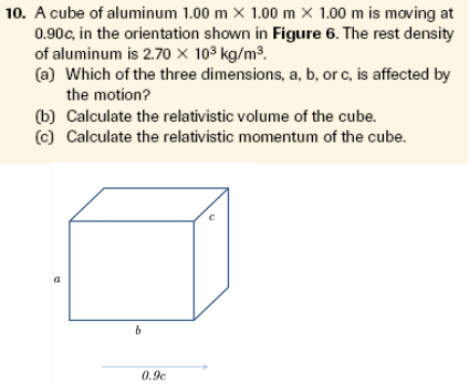 10. A cube of aluminum 1.00 m X 1.00 m × 1.00 m is moving at
0.90c, in the orientation shown in Figure 6. The rest density
of aluminum is 2.70 × 103 kg/m³.
(a) Which of the three dimensions, a, b, or c, is affected by
the motion?
(b) Calculate the relativistic volume of the cube.
(c) Calculate the relativistic momentum of the cube.
a
0.9c
