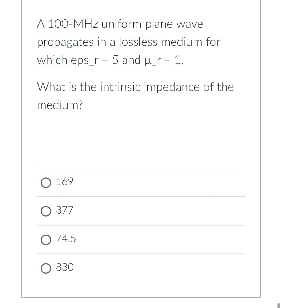 A 100-MHz uniform plane wave
propagates in a lossless medium for
which eps_r = 5 and u_r = 1.
What is the intrinsic impedance of the
medium?
О 169
О 377
O 74.5
О 830
