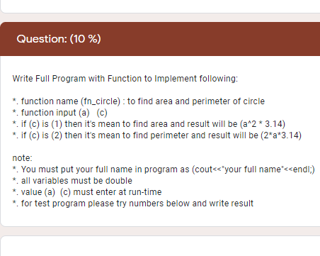 Question: (10 %)
Write Full Program with Function to Implement following:
*. function name (fn_circle) : to find area and perimeter of circle
*. function input (a) (c)
*. if (c) is (1) then it's mean to find area and result will be (a^2 * 3.14)
*. if (c) is (2) then it's mean to find perimeter and result will be (2*a*3.14)
note:
*. You must put your full name in program as (cout<<'your full name"<<endl;)
*. all variables must be double
*. value (a) (c) must enter at run-time
*. for test program please try numbers below and write result
