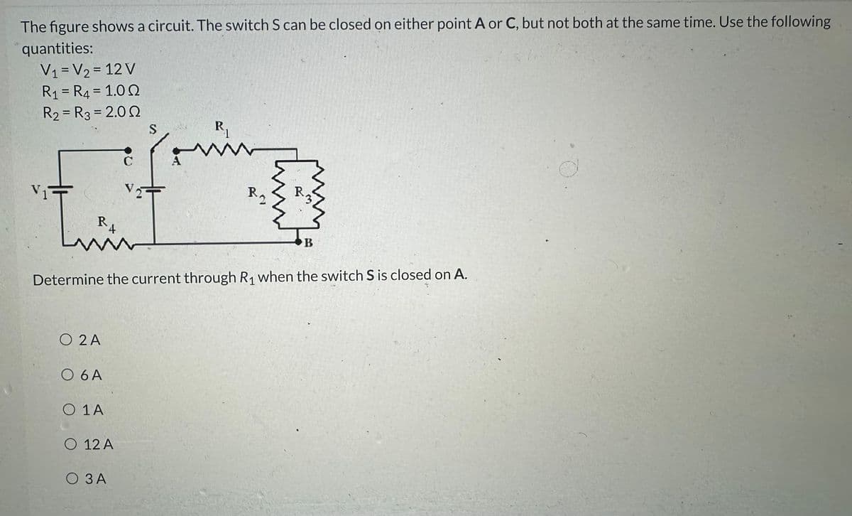 The figure shows a circuit. The switch S can be closed on either point A or C, but not both at the same time. Use the following
quantities:
V₁ = V₂ = 12 V
R₁ = R4 = 1.00
R₂ = R3 = 2.00
[
R
4
O 2A
O 6 A
O 1 A
O 12 A
S
О ЗА
R₁
Determine the current through R₁ when the switch S is closed on A.
W
K
Bm!
B