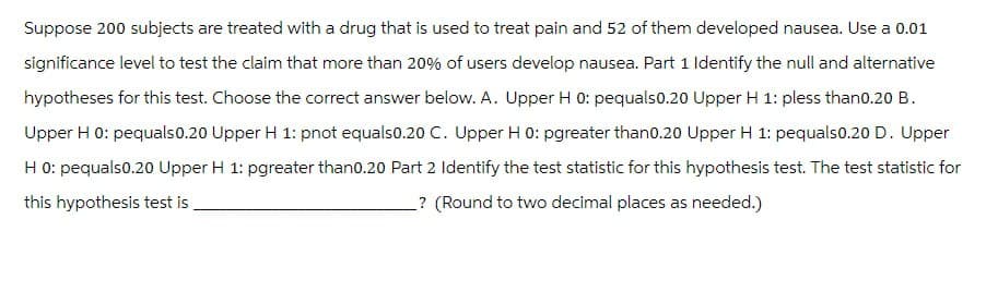 Suppose 200 subjects are treated with a drug that is used to treat pain and 52 of them developed nausea. Use a 0.01
significance level to test the claim that more than 20% of users develop nausea. Part 1 Identify the null and alternative
hypotheses for this test. Choose the correct answer below. A. Upper H 0: pequals0.20 Upper H 1: pless than0.20 B.
Upper H 0: pequals 0.20 Upper H 1: pnot equals0.20 C. Upper H 0: pgreater than0.20 Upper H 1: pequals0.20 D. Upper
H 0: pequals0.20 Upper H 1: pgreater than0.20 Part 2 Identify the test statistic for this hypothesis test. The test statistic for
this hypothesis test is
? (Round to two decimal places as needed.)