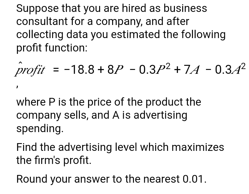 Suppose that you are hired as business
consultant for a company, and after
collecting data you estimated the following
profit function:
profit
= -18.8 + 8P - 0.3P2 + 7A - 0.3A2
where P is the price of the product the
company sells, and A is advertising
spending.
Find the advertising level which maximizes
the firm's profit.
Round your answer to the nearest 0.01.
