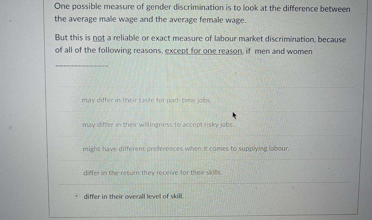 One possible measure of gender discrimination is to look at the difference between
the average male wage and the average female wage.
But this is not a reliable or exact measure of labour market discrimination, because
of all of the following reasons, except for one reason, if men and women
may differ in their taste for part-time jobs.
may differ in their willingness to accept risky jobs.
might have different preferences when it comes to supplying labour.
differ in the return they receive for their skills.
differ in their overall level of skill.
