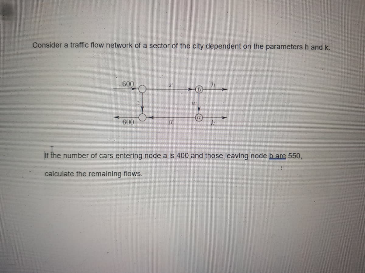 Consider a traffic flow network of a sector of the city dependent on the parameters h and k.
600
600
太
If the number of cars entering node a is 400 and those leaving node b are 550,
calculate the remaining flows.
