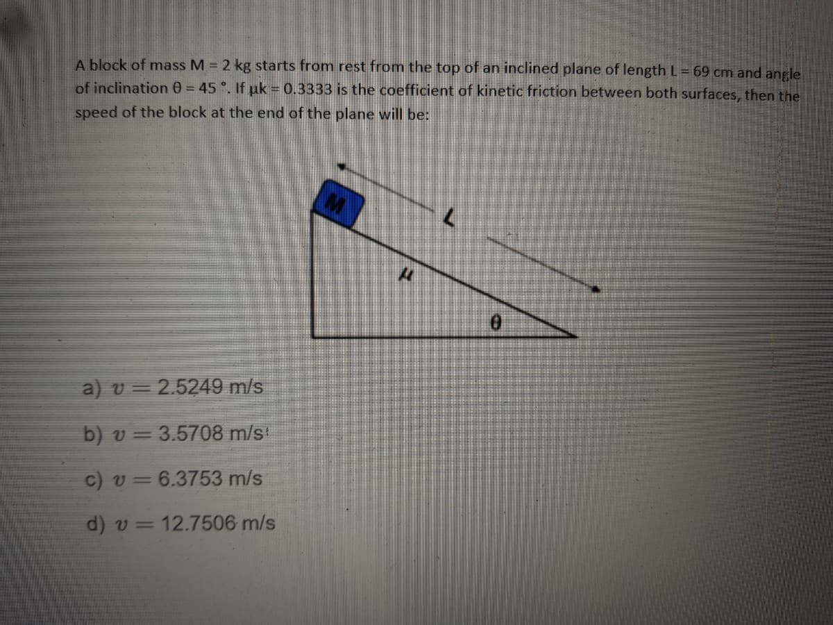A block of mass M = 2 kg starts from rest from the top of an inclined plane of length L= 69 cm and angle
of inclination 0 = 45 °. If pk = 0.3333 is the coefficient of kinetic friction between both surfaces, then the
speed of the block at the end of the plane will be:
a) v = 2.5249 m/s
b) v = 3.5708 m/s
c) v = 6.3753 m/s
d) v= 12.7506 m/s
