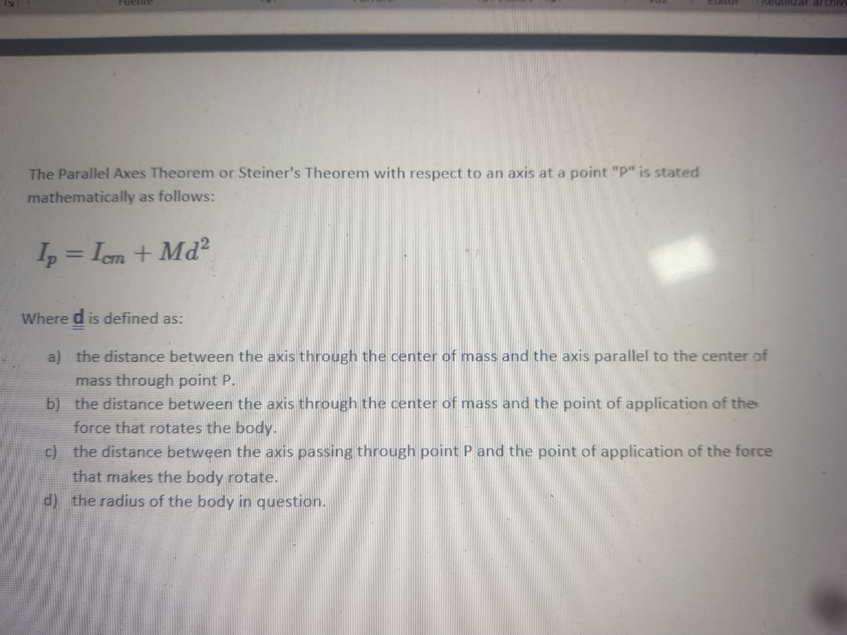 Fuente
Reutilizar archiv
The Parallel Axes Theorem or Steiner's Theorem with respect to an axis at a point "P" is stated
mathematically as follows:
I = Iem + Md?
Where d is defined as:
a) the distance between the axis through the center of mass and the axis parallel to the center of
mass through point P.
b) the distance between the axis through the center of mass and the point of application of the
force that rotates the body.
c) the distance between the axis passing through point P and the point of application of the force
that makes the body rotate.
d) the radius of the body in question.
