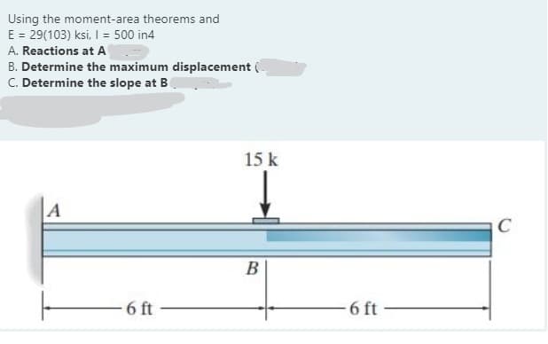 Using the moment-area theorems and
E = 29(103) ksi, I = 500 in4
A. Reactions at A
B. Determine the maximum displacement
C. Determine the slope at B
15 k
A
C
B
6 ft
6 ft
