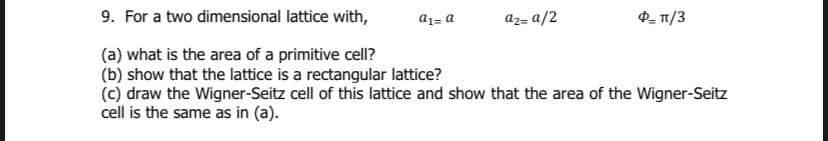 9. For a two dimensional lattice with,
az= a/2
a1= a
(a) what is the area of a primitive cell?
(b) show that the lattice is a rectangular lattice?
(c) draw the Wigner-Seitz cell of this lattice and show that the area of the Wigner-Seitz
cell is the same as in (a).
