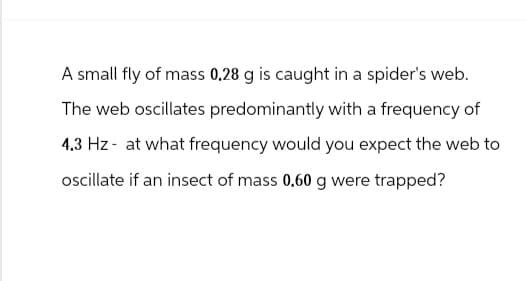 A small fly of mass 0.28 g is caught in a spider's web.
The web oscillates predominantly with a frequency of
4.3 Hz at what frequency would you expect the web to
oscillate if an insect of mass 0.60 g were trapped?