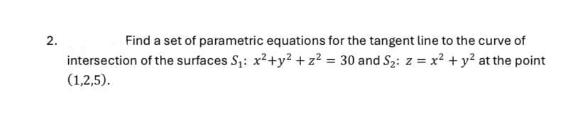 2.
Find a set of parametric equations for the tangent line to the curve of
intersection of the surfaces S₁: x²+y² + z² = 30 and S2: z = x² + y² at the point
(1,2,5).