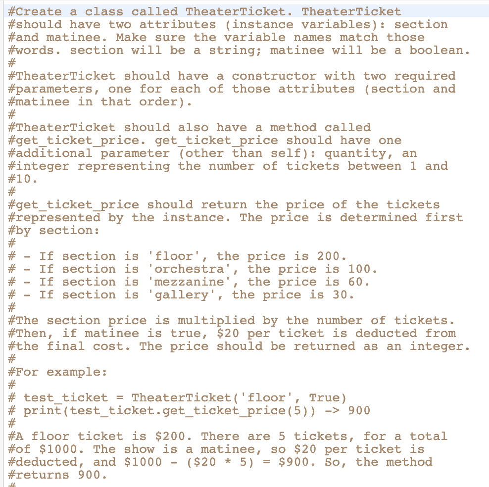 #Create a class called TheaterTicket.
TheaterTicket
#should have two attributes (instance variables): section
#and matinee. Make sure the variable names match those
#words. section will be a string; matinee will be a boolean.
#
#TheaterTicket should have a constructor with two required
#parameters, one for each of those attributes (section and
#matinee in that order).
#
#TheaterTicket should also have a method called
#get_ticket_price. get_ticket_price should have one
#additional parameter (other than self): quantity, an
#integer representing the number of tickets between 1 and
# 10.
#
#get_ticket_price should return the price of the tickets
#represented by the instance. The price is determined first
#by section:
#
- If section is 'floor', the price is 200.
If section is
'orchestra', the price is 100.
'mezzanine', the price is 60.
If section is
# - If section is 'gallery', the price is 30.
#The section price is multiplied by the number of tickets.
#Then, if matinee is true, $20 per ticket is deducted from
#the final cost. The price should be returned as an integer.
#
#For example:
#
#test_ticket = TheaterTicket('floor', True)
#print (test_ticket.get_ticket_price(5)) -> 900
#
#A floor ticket is $200. There are 5 tickets, for a total
#of $1000. The show is a matinee, so $20 per ticket is
#deducted, and $1000 - ($20 * 5) = $900. So, the method
#returns 900.