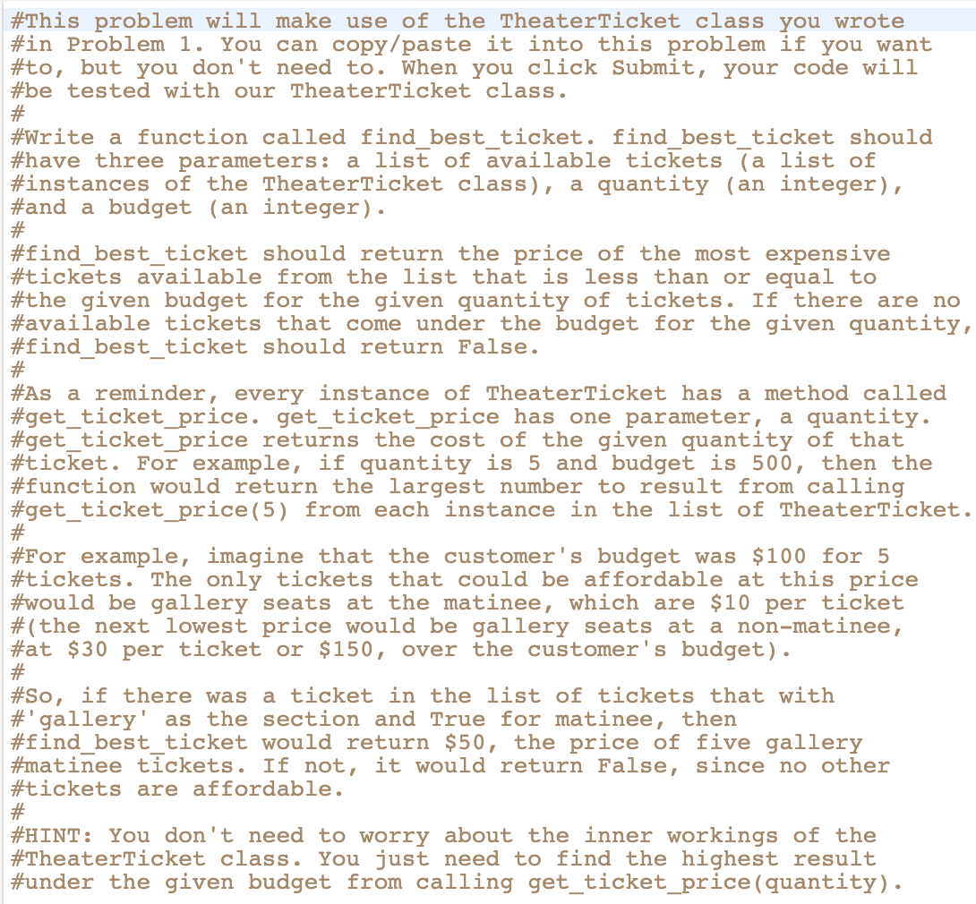 #This problem will make use of the TheaterTicket class you wrote
#in Problem 1. You can copy/paste it into this problem if you want
#to, but you don't need to. When you click Submit, your code will
#be tested with our TheaterTicket class.
#
#Write a function called find best ticket. find best ticket should
#have three parameters: a list of available tickets (a list of
#instances of the TheaterTicket class), a quantity (an integer),
#and a budget (an integer).
#
#find_best_ticket should return the price of the most expensive
#tickets available from the list that is less than or equal to
#the given budget for the given quantity of tickets. If there are no
#available tickets that come under the budget for the given quantity,
#find_best_ticket should return False.
#
#As a reminder, every instance of TheaterTicket has a method called
#get_ticket_price. get_ticket_price has one parameter, a quantity.
#get_ticket_price returns the cost of the given quantity of that
#ticket. For example, if quantity is 5 and budget is 500, then the
#function would return the largest number to result from calling
#get_ticket_price(5) from each instance in the list of TheaterTicket.
#
#For example, imagine that the customer's budget was $100 for 5
#tickets. The only tickets that could be affordable at this price
#would be gallery seats at the matinee, which are $10 per ticket
#(the next lowest price would be gallery seats at a non-matinee,
#at $30 per ticket or $150, over the customer's budget).
#
#So, if there was a ticket in the list of tickets that with
#'gallery' as the section and True for matinee, then
#find_best_ticket would return $50, the price of five gallery
#matinee tickets. If not, it would return False, since no other
#tickets are affordable.
#
#HINT: You don't need to worry about the inner workings of the
#TheaterTicket class. You just need to find the highest result
#under the given budget from calling get_ticket_price (quantity).